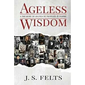 Ageless Wisdom: A Treasury Of Quotes To Motivate and Inspire, Paperback - J. S. Felts imagine