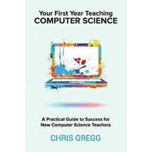Your First Year Teaching Computer Science: A Practical Guide to Success for New Computer Science Teachers, Paperback - Chris Gregg imagine
