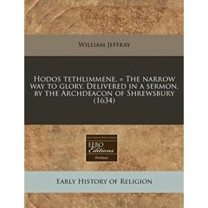 Hodos Tethlimmene. = the Narrow Way to Glory. Delivered in a Sermon, by the Archdeacon of Shrewsbury (1634), Paperback - William Jeffray imagine