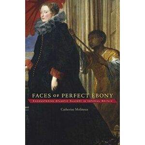 Faces of Perfect Ebony. Encountering Atlantic Slavery in Imperial Britain, Hardback - Catherine Molineux imagine