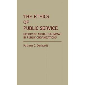 The Ethics of Public Service. Resolving Moral Dilemmas in Public Organizations, Hardback - Kathryn G. Denhardt imagine