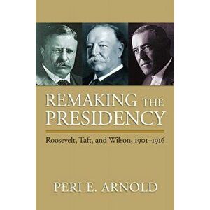 Remaking the Presidency. Roosevelt, Taft and Wilson, 1901-1916, Paperback - Peri E. Arnold imagine