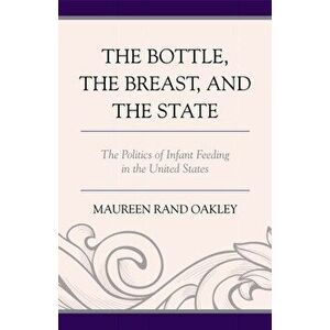 Bottle, the Breast, and the State. The Politics of Infant Feeding in the United States, Hardback - Maureen Rand Oakley imagine