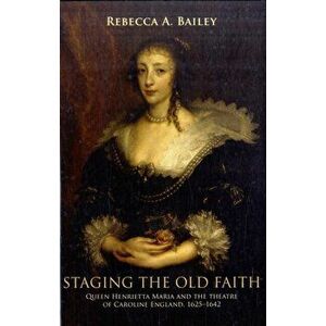 Staging the Old Faith. Queen Henrietta Maria and the Theatre of Caroline England, 1625-1642, Hardback - Rebecca Bailey imagine