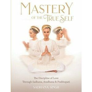 Mastery of the True Self: The Discipline of Love Through Sadhana, Aradhana and Prabhupati, Paperback - *** imagine