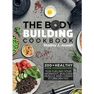 The Bodybuilding Cookbook: 200+ Healthy Home-cooked Recipes for Fueling your Workout, Building Muscle and Losing Stubborn Fat. - Stanley J. Joseph imagine
