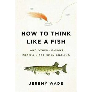 How to Think Like a Fish: And Other Lessons from a Lifetime in Angling, Paperback - Jeremy Wade imagine