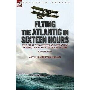 Flying the Atlantic in Sixteen Hours: the First Non-Stop Trans-Atlantic Flight, 1919 by One of the Aviators, Paperback - Arthur Whitten Brown imagine