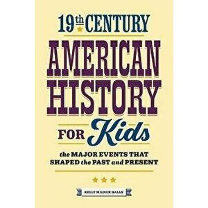 19th Century American History for Kids: The Major Events That Shaped the Past and Present, Paperback - Kelly Milner Halls imagine