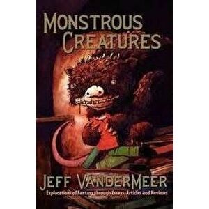 Monstrous Creatures: Explorations of Fantasy Through Essays, Articles and Reviews, Paperback - Jeff VanderMeer imagine