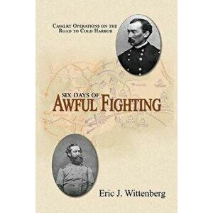 Six Days of Awful Fighting: Cavalry Operations on the Road to Cold Harbor, Paperback - Eric J. Wittenberg imagine