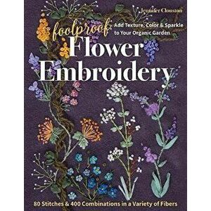 Foolproof Flower Embroidery: 80 Stitches & 400 Combinations in a Variety of Fibers; Add Texture, Color & Sparkle to Your Organic Garden - Jennifer Clo imagine
