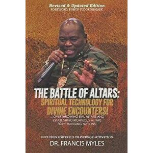 Battle of Altars: Spiritual Technology for Divine Encounters: Overthrowing Evil Altars and Establishing Righteous Altars for Changing Na - Francis Myl imagine