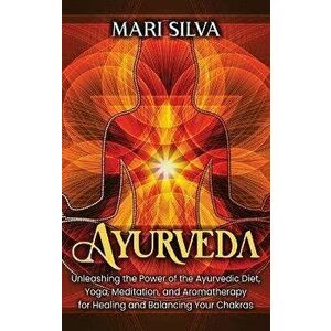 Ayurveda: Unleashing the Power of the Ayurvedic Diet, Yoga, Meditation, and Aromatherapy for Healing and Balancing Your Chakras - Mari Silva imagine