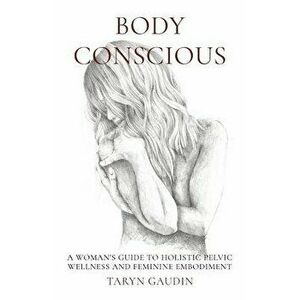 Body Conscious: A Woman's Guide to Holistic Pelvic Wellness and Feminine Embodiment, Paperback - Taryn Gaudin imagine