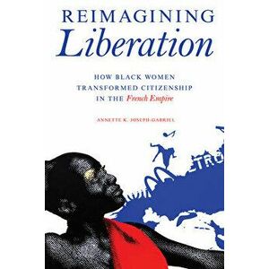 Reimagining Liberation: How Black Women Transformed Citizenship in the French Empire, Paperback - Annette K. Joseph-Gabriel imagine