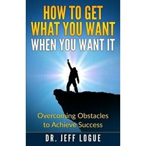 How To Get What You Want When You Want It: Overcoming Obstacles to Achieve Success, Paperback - Jeff Logue Ph. D. imagine