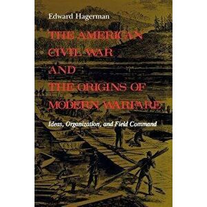 The American Civil War and the Origins of Modern Warfare: Ideas, Organization, and Field Command, Paperback - Edward Hagerman imagine