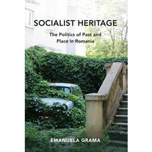 Socialist Heritage: The Politics of Past and Place in Romania, Paperback - Emanuela Grama imagine