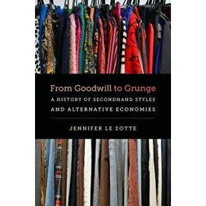 From Goodwill to Grunge: A History of Secondhand Styles and Alternative Economies, Paperback - Jennifer Le Zotte imagine