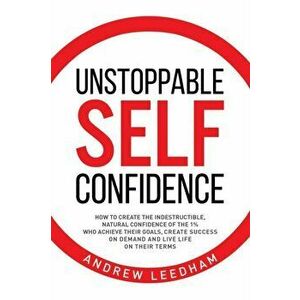 Unstoppable Self Confidence: How to create the indestructible, natural confidence of the 1% who achieve their goals, create success on demand and l, P imagine