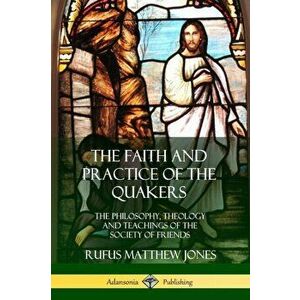 The Faith and Practice of the Quakers: The Philosophy, Theology and Teachings of the Society of Friends, Paperback - Rufus Matthew Jones imagine