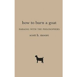 How to Burn a Goat: Farming with the Philosophers, Hardcover - Scott H. Moore imagine