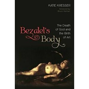 Bezalel's Body: The Death of God and the Birth of Art, Paperback - Katie Kresser imagine