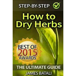 How to Dry Herbs: The Ultimate Guide: From Vertical Herb Gardening to Creating Spice Mixes and Seasonings in the Kitchen, Paperback - James Batali imagine