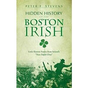 Hidden History of the Boston Irish: Little-Known Stories from Ireland's Next Parish Over, Hardcover - Peter F. Stevens imagine