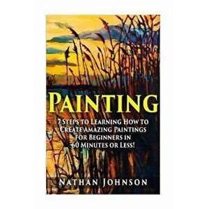 Painting: 7 Steps to Learning how to Master Painting for Beginners in 60 Minutes or Less!, Paperback - Nathan Johnson imagine