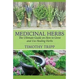 Medicinal Herbs: The Ultimate Guide on How to Grow and Use Healing Herbs, Paperback - Timothy Tripp imagine