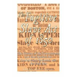 The Fugitive Slave Act of 1850: The History of the Controversial Law that Sparked the Confederacy's Secession and the Civil War, Paperback - Charles R imagine