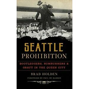Seattle Prohibition: Bootleggers, Rumrunners and Graft in the Queen City, Hardcover - Brad Holden imagine