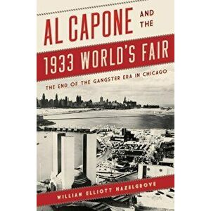 Al Capone and the 1933 World's Fair: The End of the Gangster Era in Chicago, Paperback - William Elliott Hazelgrove imagine