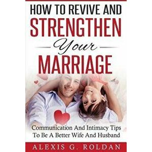 How To Revive And Strengthen Your Marriage: Communication And Intimacy Tips To Be A Better Wife And Husband, Paperback - Alexis G. Roldan imagine