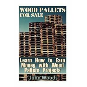 Wood Pallets for Sale: Learn How to Earn Money with Wood Pallets Projects: (Woodworking, Woodworking Plans), Paperback - John Woods imagine