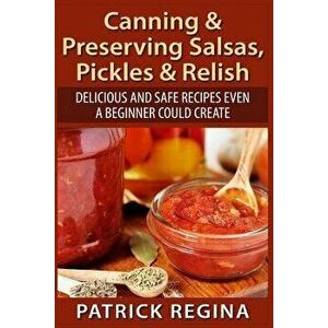 Canning & Preserving Salsas, Pickles & Relish: Delicious and Safe Recipes Even a Beginner Could Create, Paperback - Patrick Regina imagine