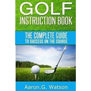 Golf Instruction Book: The Complete Guide To Success On The Course, Paperback - Aaron G. Watson imagine