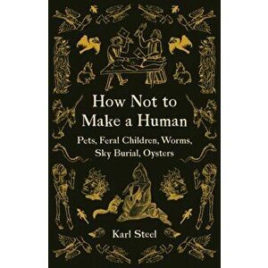 How Not to Make a Human: Pets, Feral Children, Worms, Sky Burial, Oysters, Paperback - Karl Steel imagine