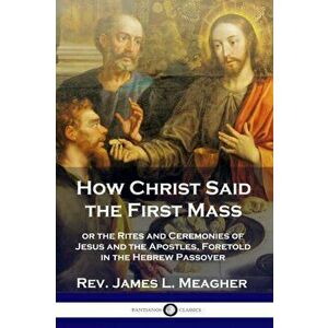 How Christ Said the First Mass: or the Rites and Ceremonies of Jesus and the Apostles, Foretold in the Hebrew Passover, Paperback - Rev James L. Meagh imagine