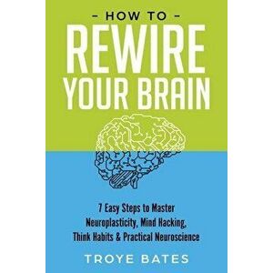 How to Rewire Your Brain: 7 Easy Steps to Master Neuroplasticity, Mind Hacking, Think Habits & Practical Neuroscience, Paperback - Troye Bates imagine