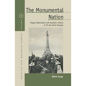 The Monumental Nation: Magyar Nationalism and Symbolic Politics in Fin-De-Sicle Hungary, Paperback - B. Varga imagine