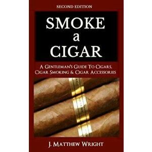 Smoke A Cigar: A Gentleman's Quick & Easy Guide To Cigars, Cigar Smoking & Cigar Accessories (Tips for Beginners) - SECOND EDITION, Paperback - J. Mat imagine