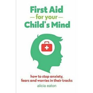 First Aid for your Child's Mind: Simple steps to soothe anxiety, fears and worries, Paperback - Alicia Eaton imagine