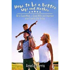 How to be a Better Wife and Mother: Be a SuperMom, a Good Wife and Improve your Family Life Today, Paperback - Amelia Farris imagine