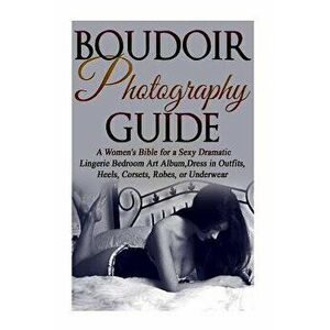 Boudoir Photography Guide: A Women's Bible for a Sexy Dramatic Lingerie Bedroom Art Album, Dress in Outfits, Heels, Corsets, Robes, or Underwear, Pape imagine
