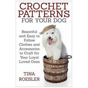 Crochet Patterns for Your Dog: Beautiful and Easy to Follow Clothes and Accessories to Craft for Your Loyal Loved Ones, Paperback - Tina Roesler imagine