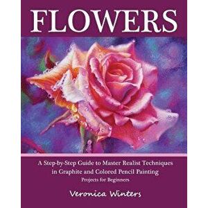 Flowers: A Step-By-Step Guide to Master Realist Techniques in Graphite and Colored Pencil Painting: Drawing Projects for Beginn, Paperback - Veronica imagine