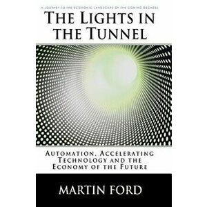 The Lights in the Tunnel: Automation, Accelerating Technology and the Economy of the Future, Paperback - Martin Ford imagine